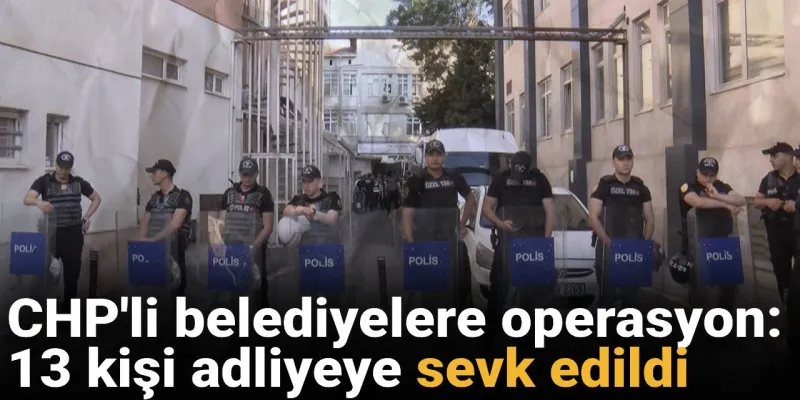 CHP'li belediyelere operasyon: 13 kişi adliyeye sevk edildi